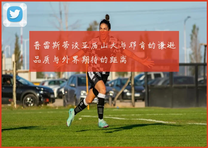 普雷斯蒂谈亚历山大与邓肯的谦逊品质与外界期待的距离
