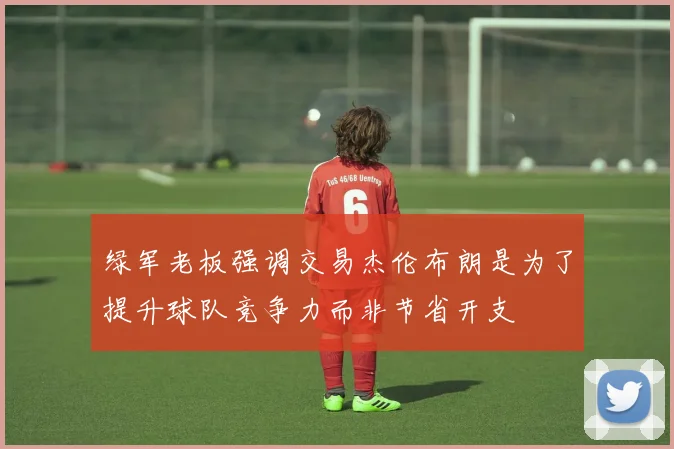 绿军老板强调交易杰伦布朗是为了提升球队竞争力而非节省开支