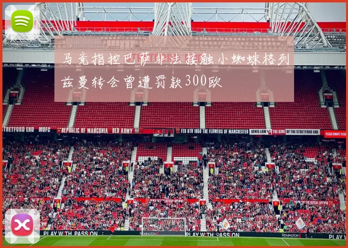 马竞指控巴萨非法接触小蜘蛛格列兹曼转会曾遭罚款300欧
