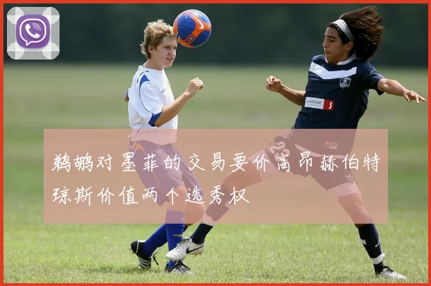 鹈鹕对墨菲的交易要价高昂赫伯特琼斯价值两个选秀权