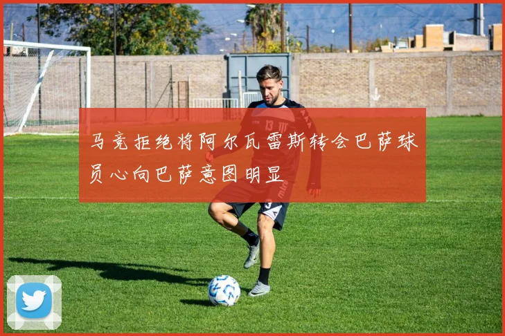 马竞拒绝将阿尔瓦雷斯转会巴萨球员心向巴萨意图明显