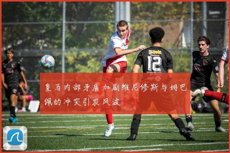 皇马内部矛盾加剧维尼修斯与姆巴佩的冲突引发风波