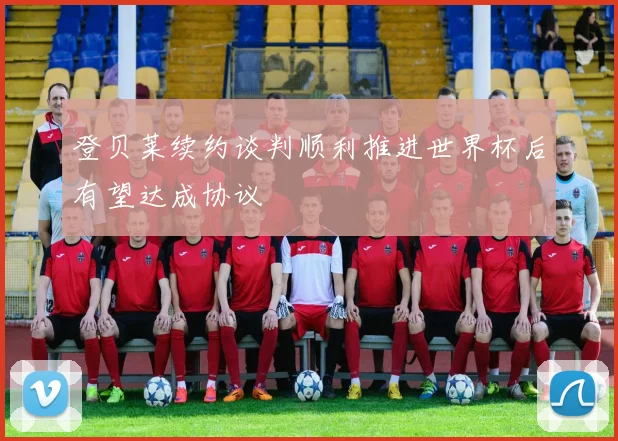 登贝莱续约谈判顺利推进世界杯后有望达成协议