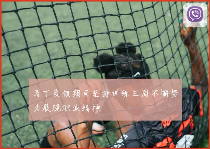马丁度假期间坚持训练三周不懈努力展现职业精神