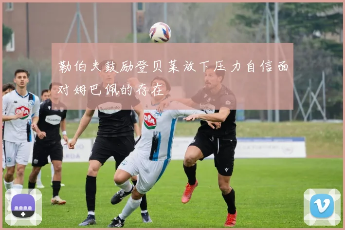 勒伯夫鼓励登贝莱放下压力自信面对姆巴佩的存在