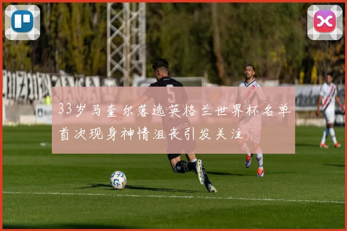 33岁马奎尔落选英格兰世界杯名单首次现身神情沮丧引发关注