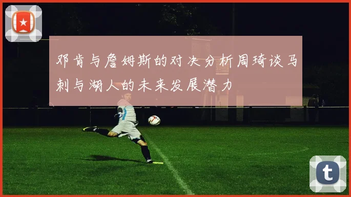 邓肯与詹姆斯的对决分析周琦谈马刺与湖人的未来发展潜力