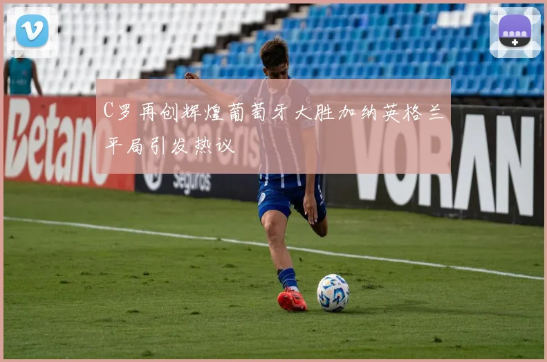 C罗再创辉煌葡萄牙大胜加纳英格兰平局引发热议