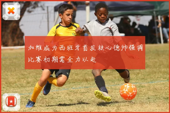 加维成为西班牙首发核心德帅强调比赛初期需全力以赴