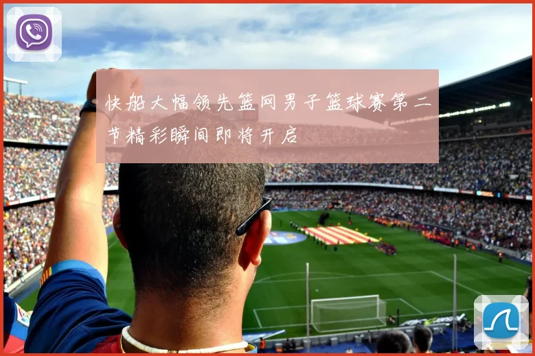快船大幅领先篮网男子篮球赛第二节精彩瞬间即将开启