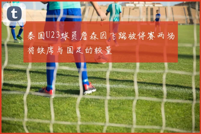 泰国U23球员詹森因飞踹被停赛两场将缺席与国足的较量