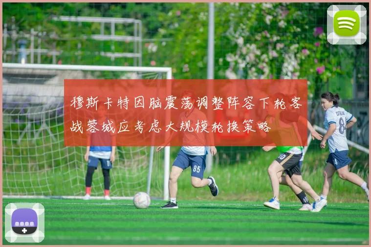 穆斯卡特因脑震荡调整阵容下轮客战蓉城应考虑大规模轮换策略
