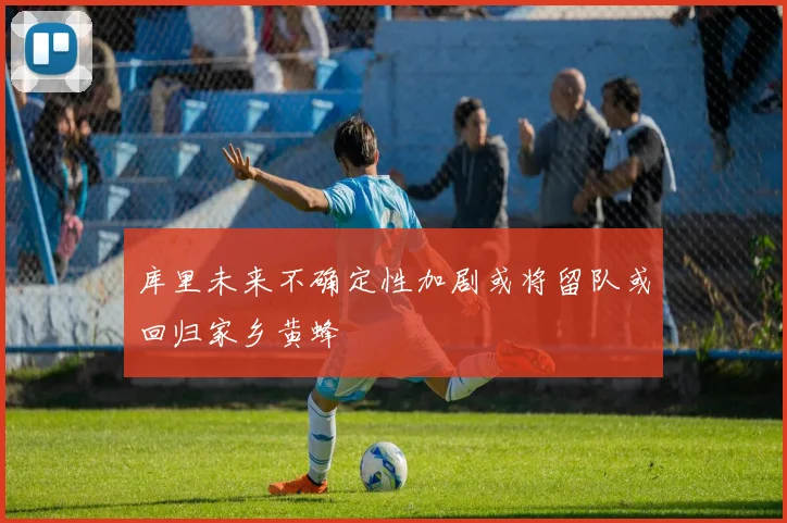 库里未来不确定性加剧或将留队或回归家乡黄蜂