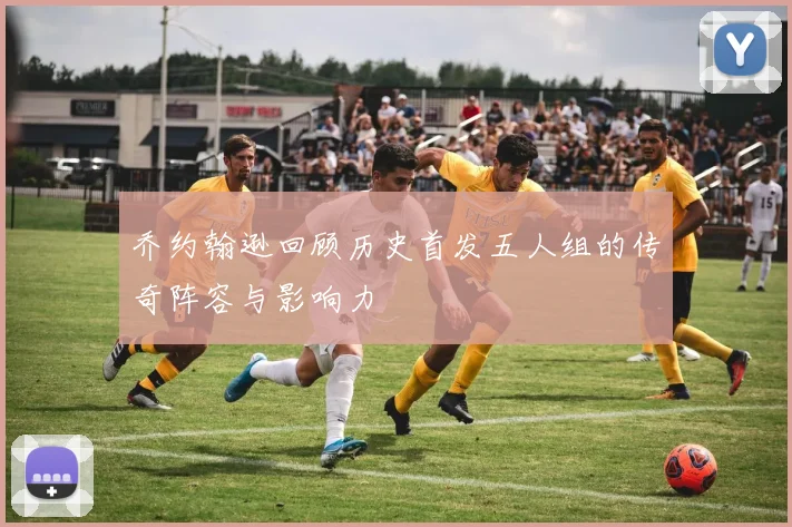乔约翰逊回顾历史首发五人组的传奇阵容与影响力