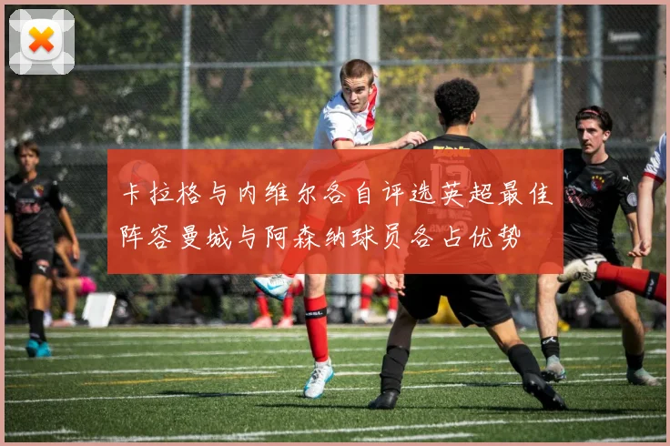 卡拉格与内维尔各自评选英超最佳阵容曼城与阿森纳球员各占优势