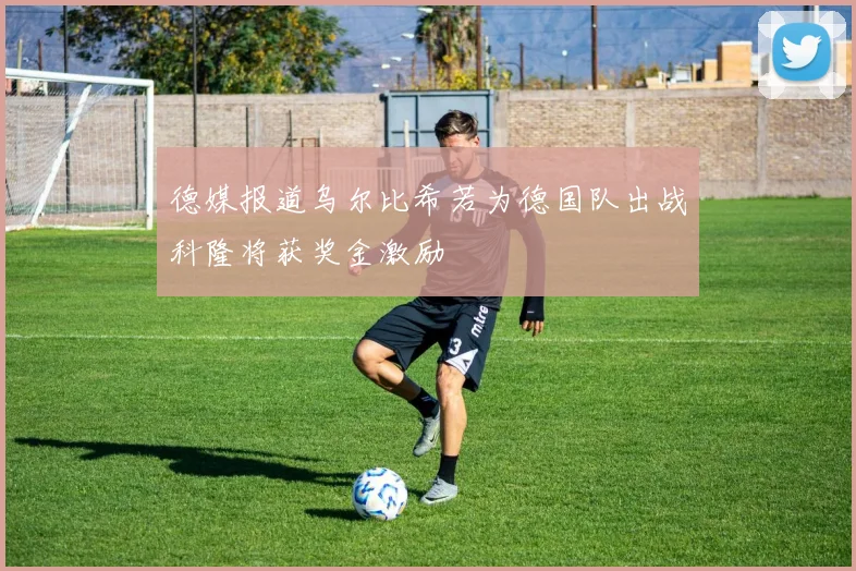 德媒报道乌尔比希若为德国队出战科隆将获奖金激励