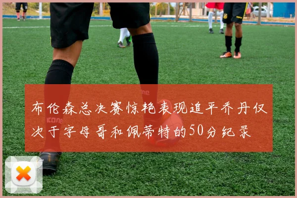 布伦森总决赛惊艳表现追平乔丹仅次于字母哥和佩蒂特的50分纪录