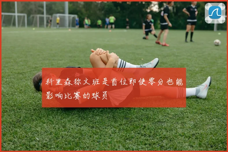 科里森称文班是首位即使零分也能影响比赛的球员