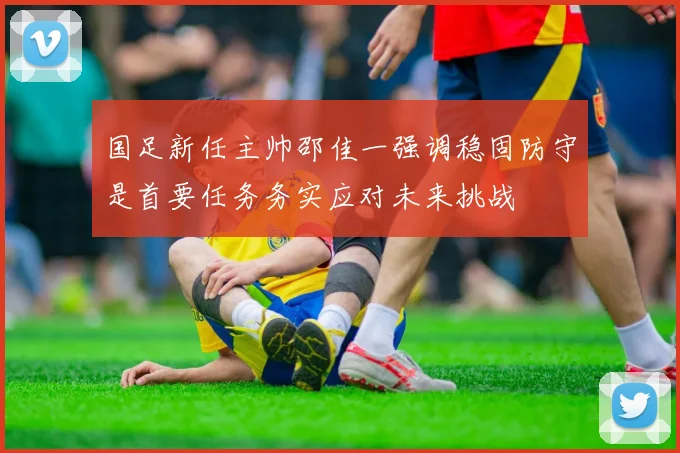 国足新任主帅邵佳一强调稳固防守是首要任务务实应对未来挑战