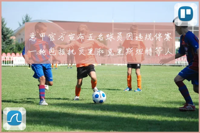 意甲官方宣布五名球员因违规停赛一轮包括托莫里和克里斯坦特等人